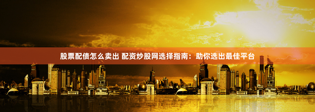 股票配债怎么卖出 配资炒股网选择指南：助你选出最佳平台