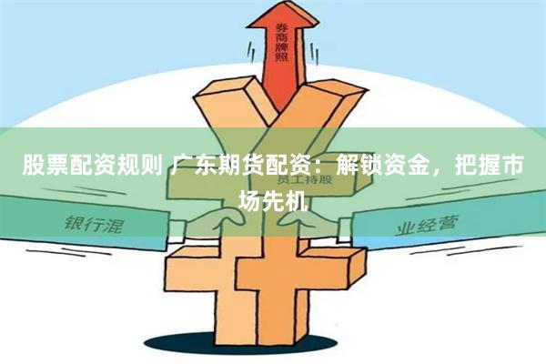 股票配资规则 广东期货配资：解锁资金，把握市场先机