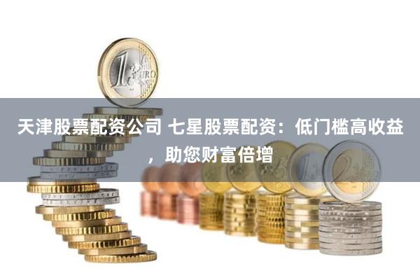 天津股票配资公司 七星股票配资：低门槛高收益，助您财富倍增