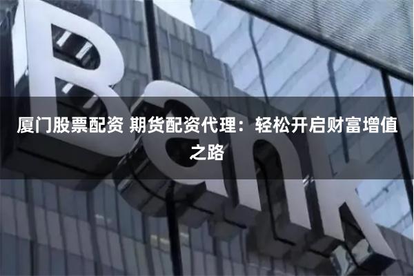 厦门股票配资 期货配资代理：轻松开启财富增值之路