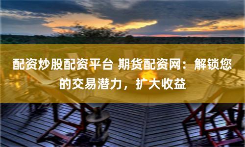 配资炒股配资平台 期货配资网：解锁您的交易潜力，扩大收益