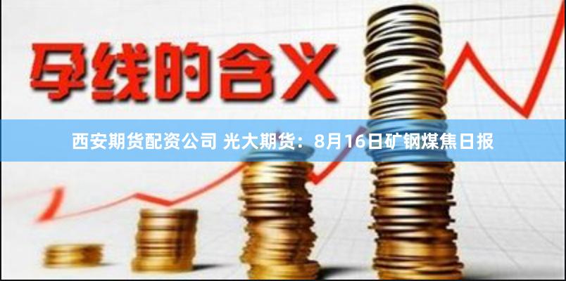 西安期货配资公司 光大期货：8月16日矿钢煤焦日报