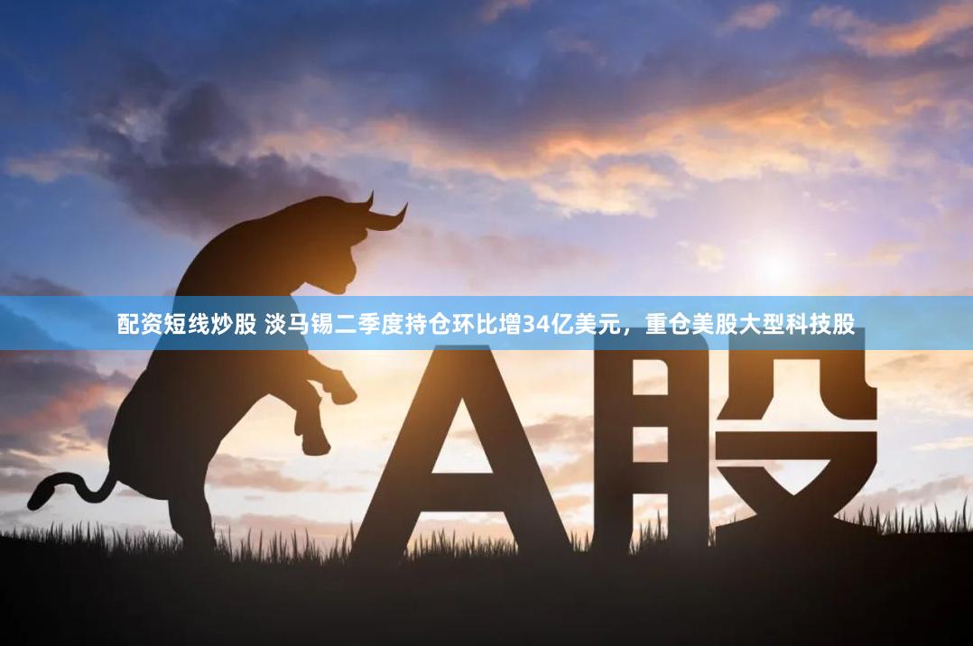 配资短线炒股 淡马锡二季度持仓环比增34亿美元，重仓美股大型科技股