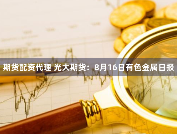 期货配资代理 光大期货：8月16日有色金属日报