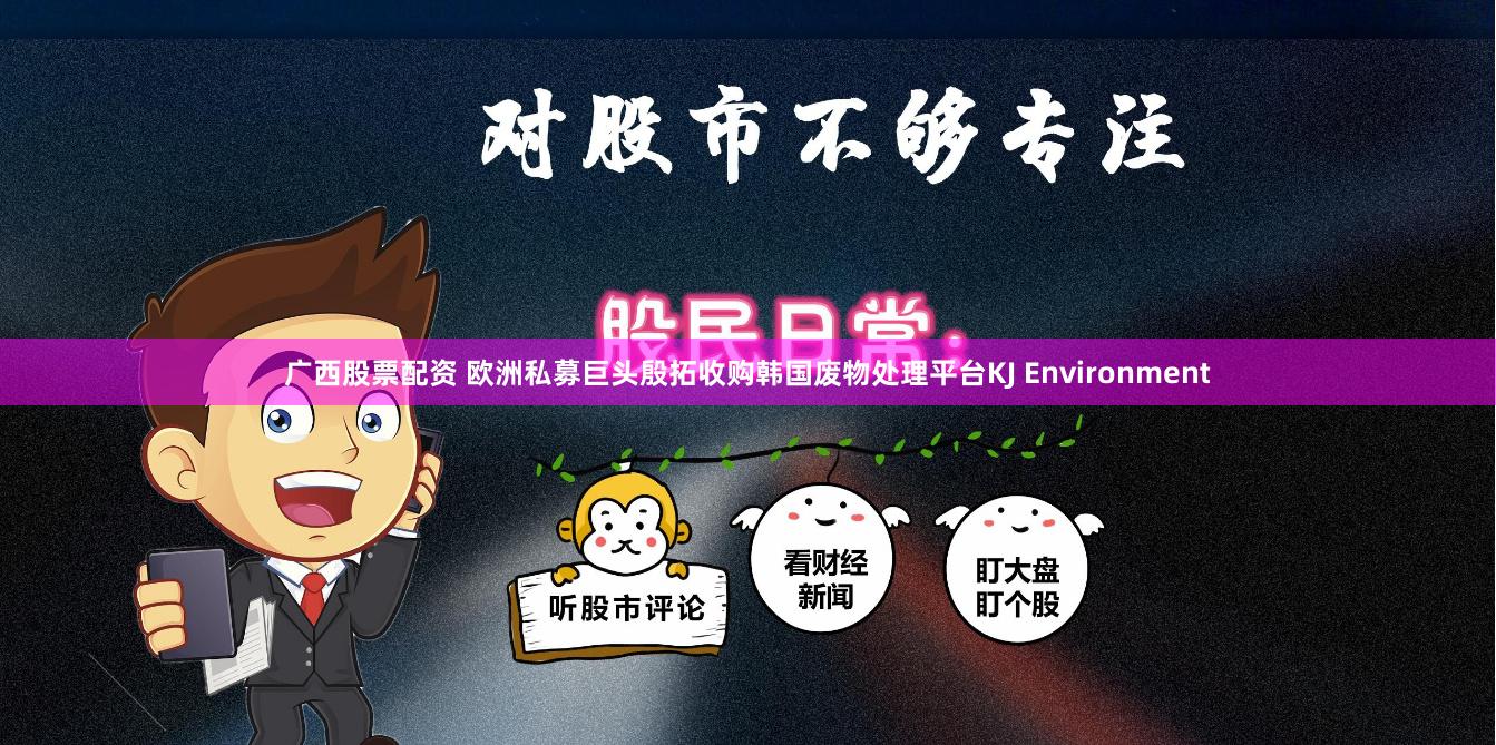 广西股票配资 欧洲私募巨头殷拓收购韩国废物处理平台KJ Environment