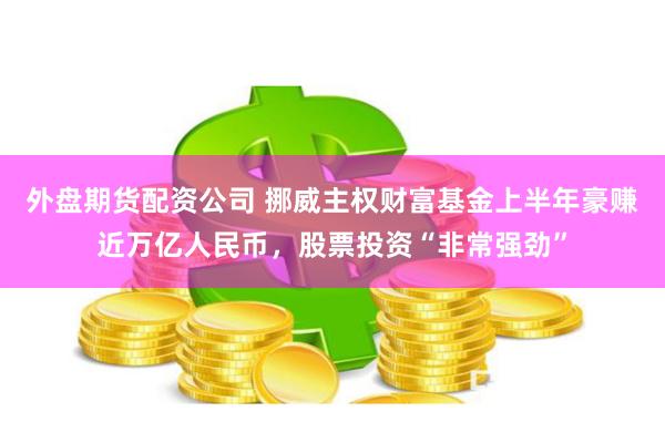 外盘期货配资公司 挪威主权财富基金上半年豪赚近万亿人民币，股票投资“非常强劲”