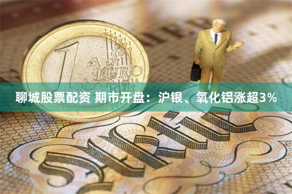 聊城股票配资 期市开盘：沪银、氧化铝涨超3%