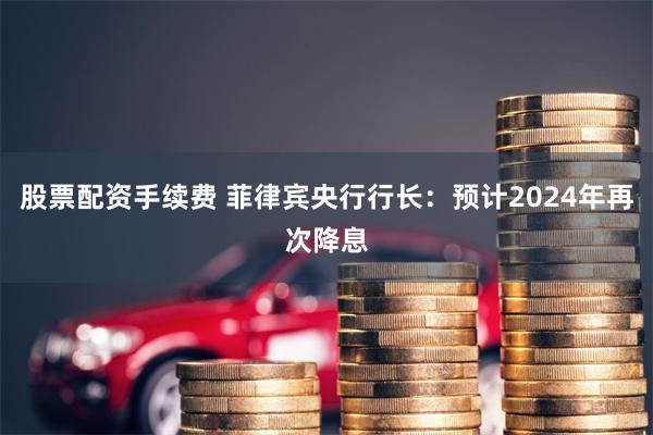 股票配资手续费 菲律宾央行行长：预计2024年再次降息