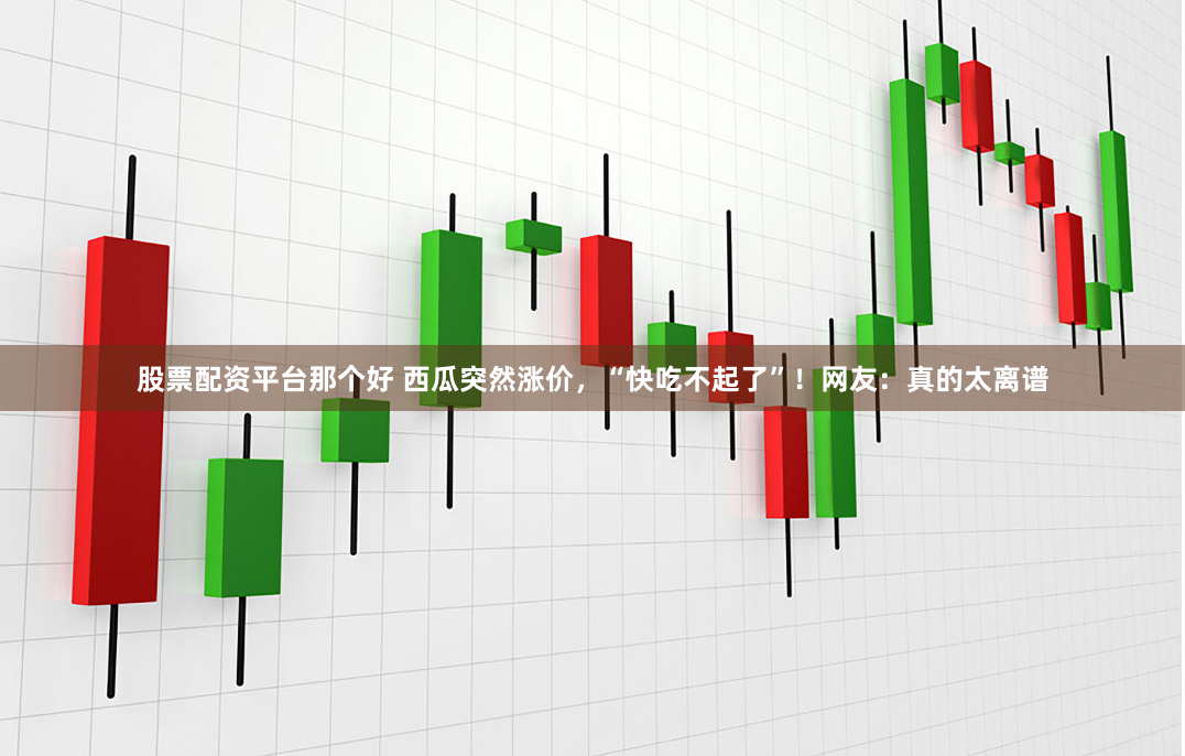 股票配资平台那个好 西瓜突然涨价，“快吃不起了”！网友：真的太离谱