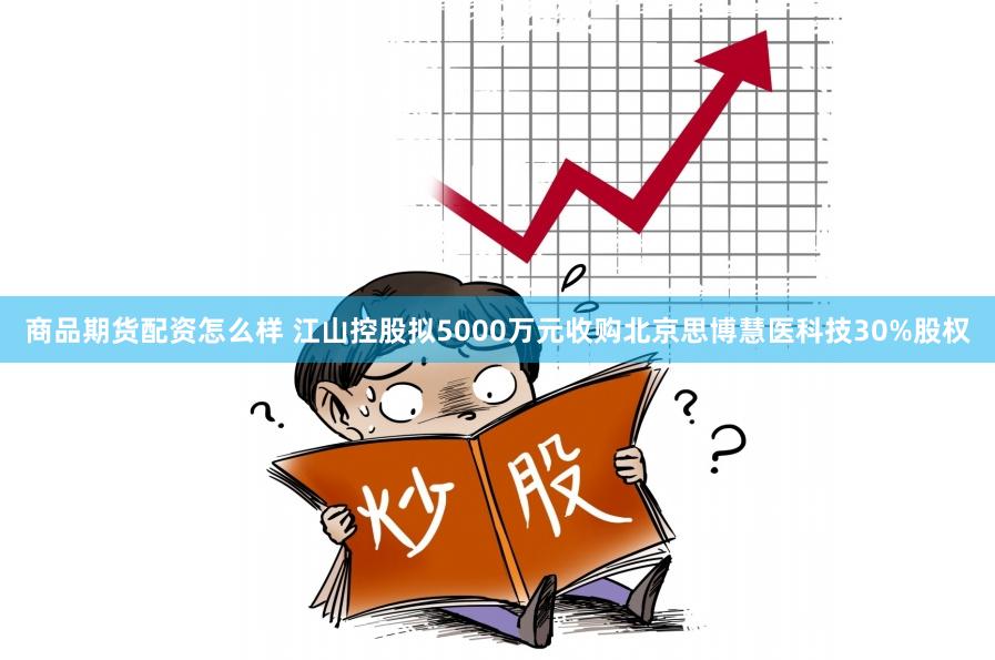 商品期货配资怎么样 江山控股拟5000万元收购北京思博慧医科技30%股权
