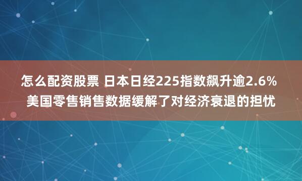 怎么配资股票 日本日经225指数飙升逾2.6% 美国零售销售数据缓解了对经济衰退的担忧