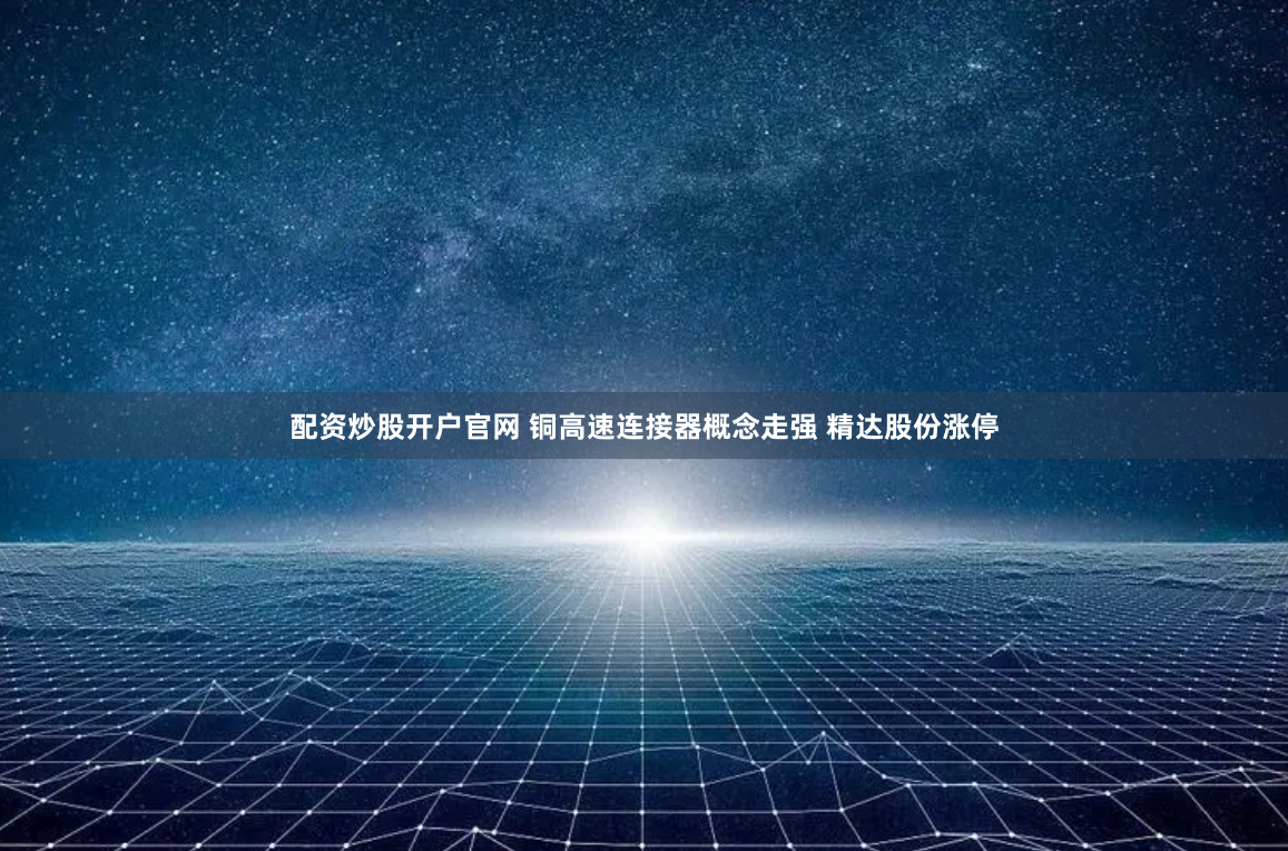 配资炒股开户官网 铜高速连接器概念走强 精达股份涨停