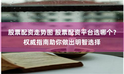 股票配资走势图 股票配资平台选哪个？权威指南助你做出明智选择
