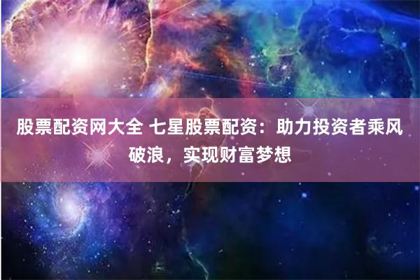 股票配资网大全 七星股票配资：助力投资者乘风破浪，实现财富梦想