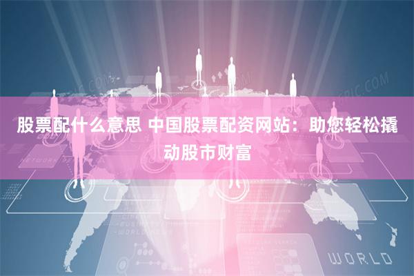股票配什么意思 中国股票配资网站：助您轻松撬动股市财富