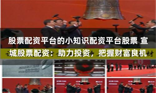 股票配资平台的小知识配资平台股票 宣城股票配资:助力投资,把握财富良机