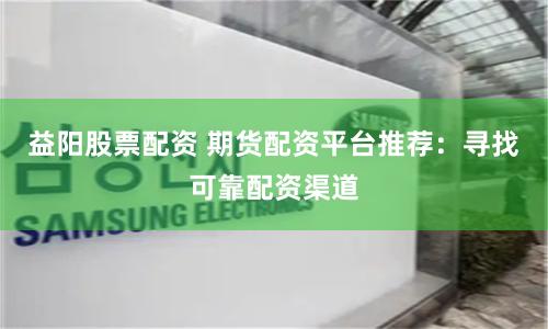 益阳股票配资 期货配资平台推荐：寻找可靠配资渠道