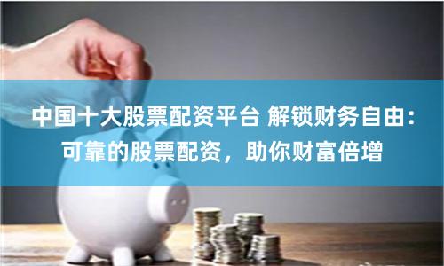 中国十大股票配资平台 解锁财务自由：可靠的股票配资，助你财富倍增