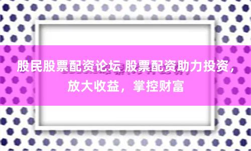 股民股票配资论坛 股票配资助力投资，放大收益，掌控财富