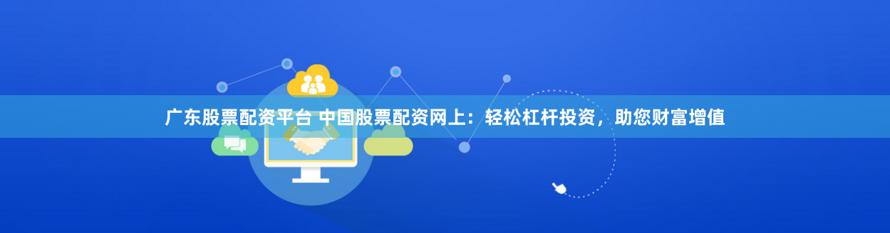 广东股票配资平台 中国股票配资网上：轻松杠杆投资，助您财富增值