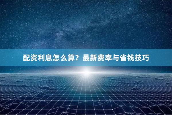 配资利息怎么算？最新费率与省钱技巧