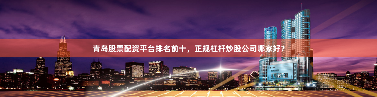 青岛股票配资平台排名前十，正规杠杆炒股公司哪家好？