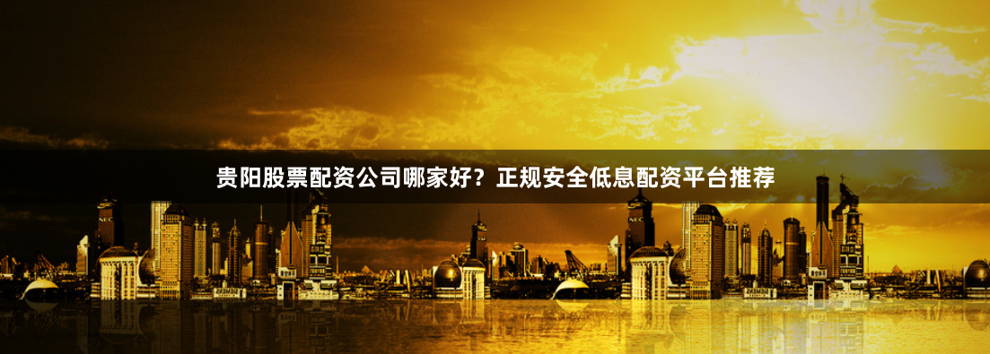 贵阳股票配资公司哪家好？正规安全低息配资平台推荐